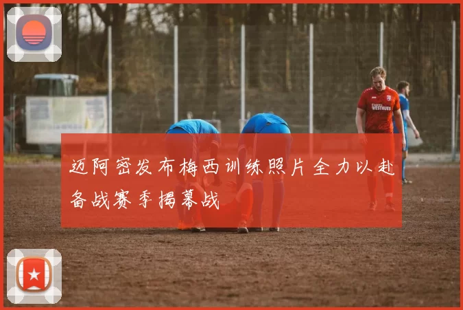 迈阿密发布梅西训练照片全力以赴备战赛季揭幕战