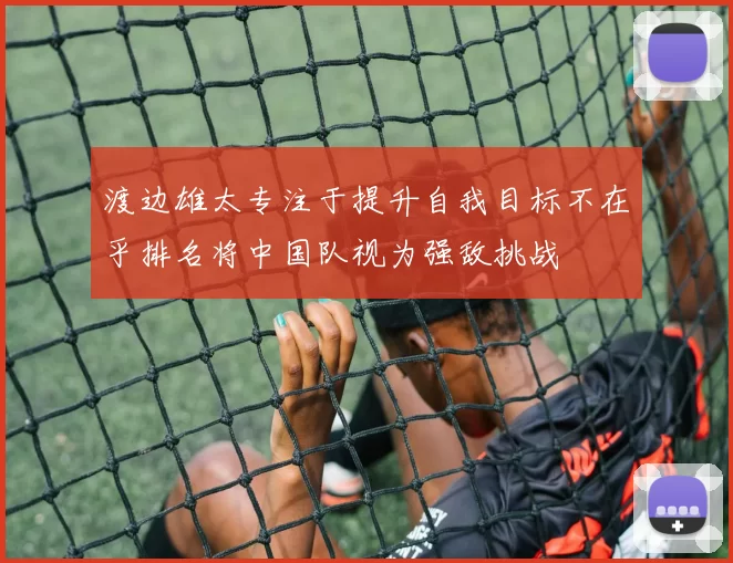 渡边雄太专注于提升自我目标不在乎排名将中国队视为强敌挑战