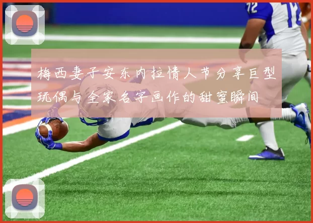梅西妻子安东内拉情人节分享巨型玩偶与全家名字画作的甜蜜瞬间