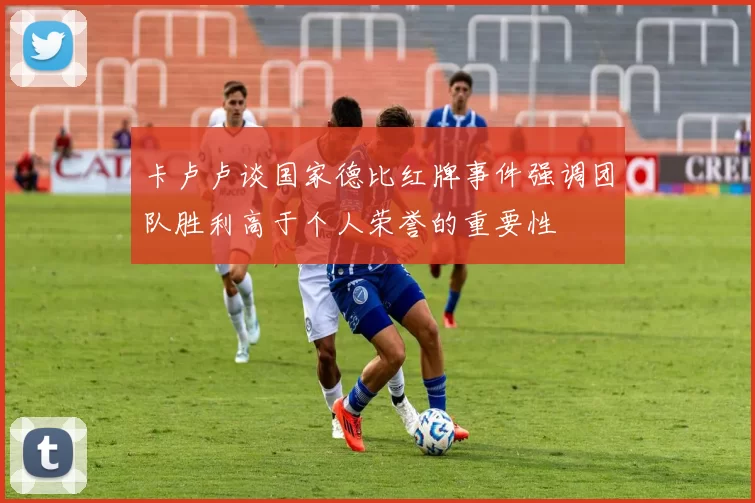 卡卢卢谈国家德比红牌事件强调团队胜利高于个人荣誉的重要性