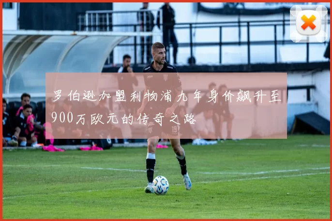罗伯逊加盟利物浦九年身价飙升至900万欧元的传奇之路