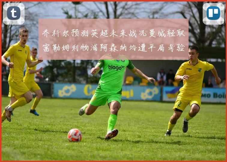 乔科尔预测英超未来战况曼城轻取富勒姆利物浦阿森纳均遭平局考验