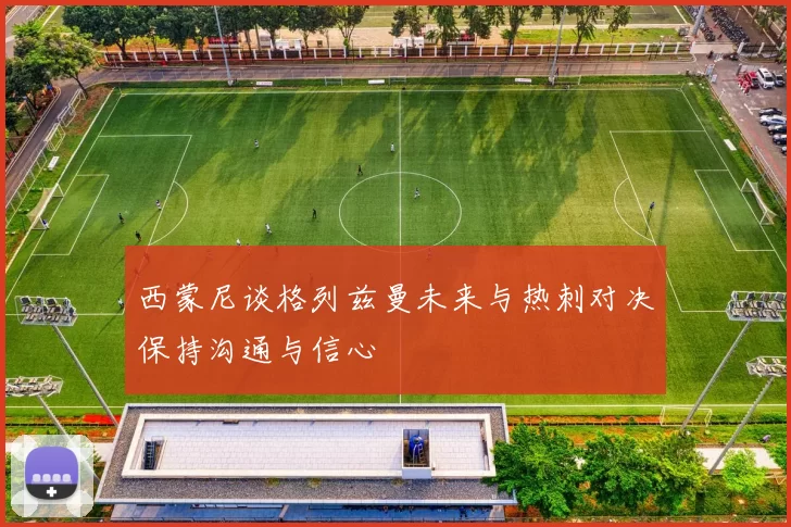 西蒙尼谈格列兹曼未来与热刺对决保持沟通与信心