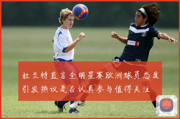 杜兰特直言全明星赛欧洲球员态度引发热议是否认真参与值得关注