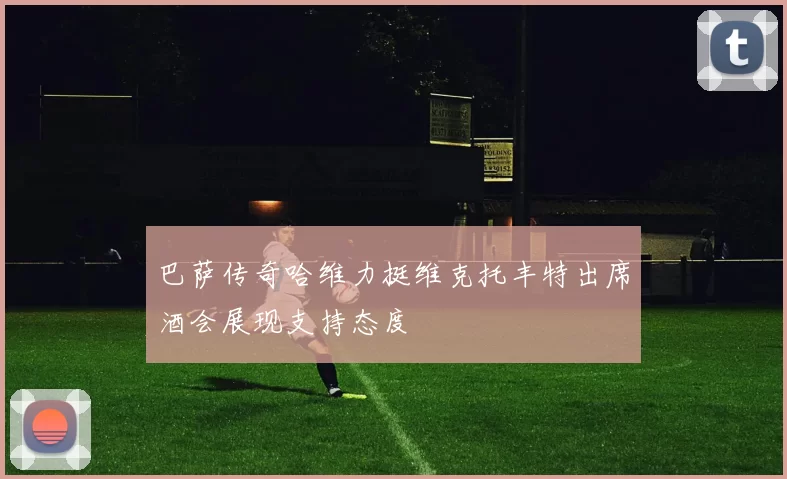 巴萨传奇哈维力挺维克托丰特出席酒会展现支持态度