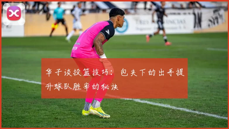 华子谈投篮技巧：包夹下的出手提升球队胜率的秘诀