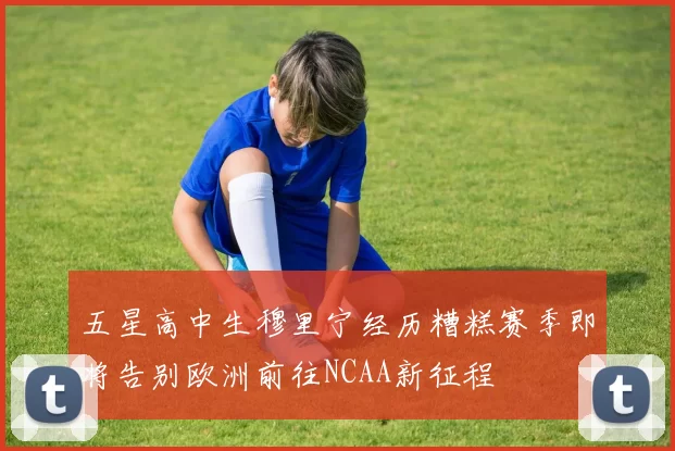 五星高中生穆里宁经历糟糕赛季即将告别欧洲前往NCAA新征程