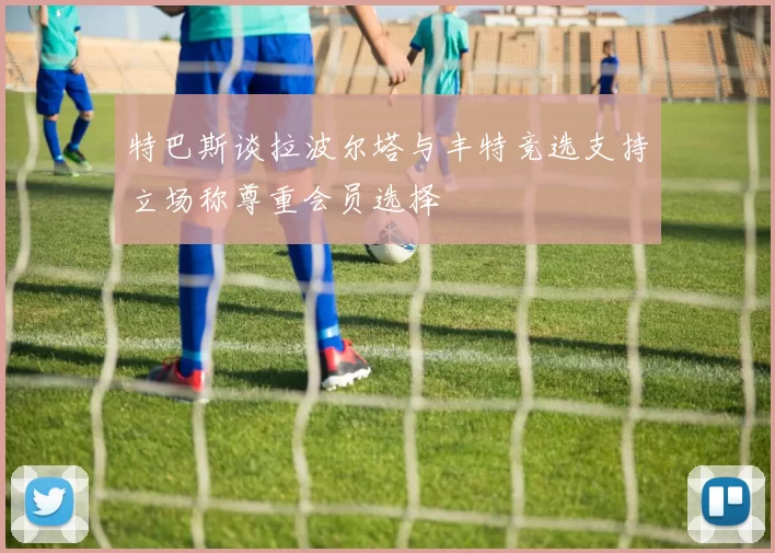 特巴斯谈拉波尔塔与丰特竞选支持立场称尊重会员选择