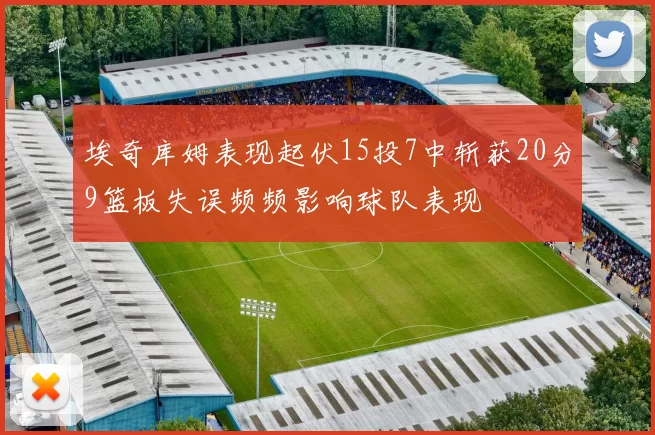 埃奇库姆表现起伏15投7中斩获20分9篮板失误频频影响球队表现
