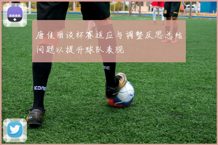 唐佳丽谈杯赛适应与调整反思总结问题以提升球队表现
