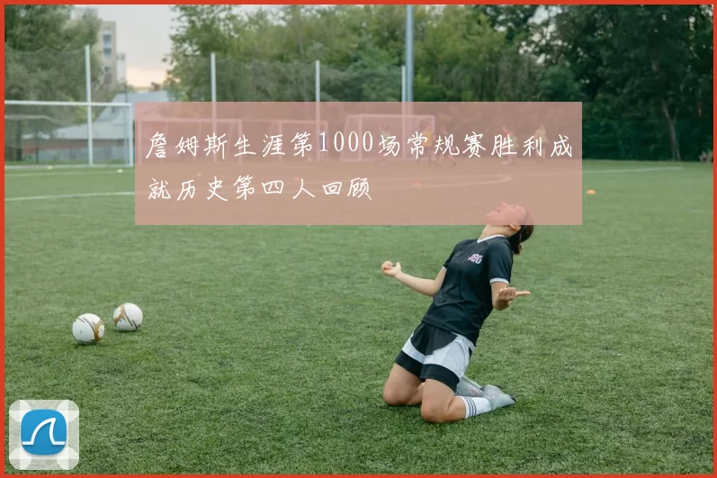 詹姆斯生涯第1000场常规赛胜利成就历史第四人回顾