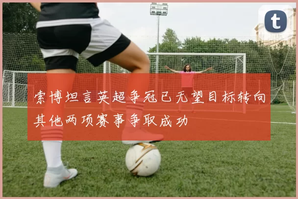 索博坦言英超争冠已无望目标转向其他两项赛事争取成功