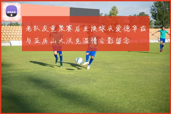 老队友重聚赛后互换球衣爱德华兹与亚历山大沃克温情合影留念