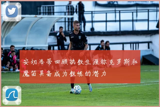 安切洛蒂回顾执教生涯称克罗斯和魔笛具备成为教练的潜力
