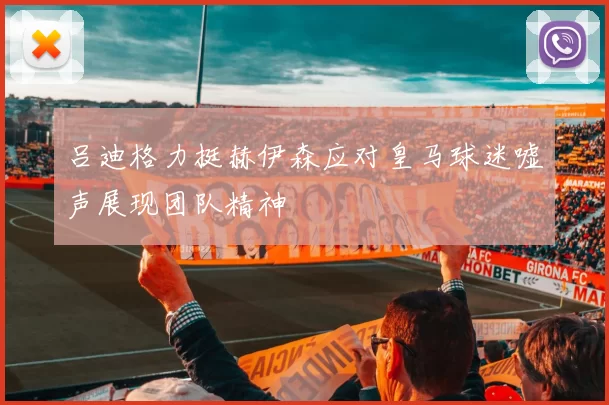 吕迪格力挺赫伊森应对皇马球迷嘘声展现团队精神
