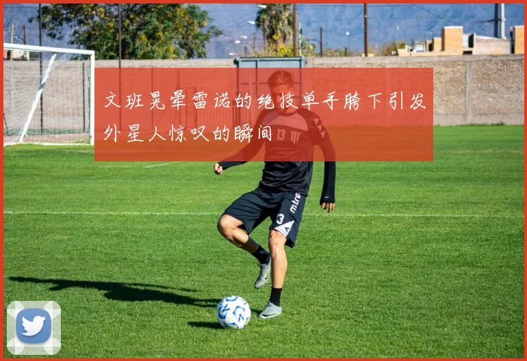 文班晃晕雷诺的绝技单手胯下引发外星人惊叹的瞬间
