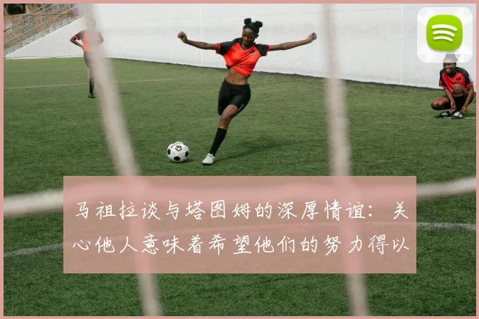 马祖拉谈与塔图姆的深厚情谊：关心他人意味着希望他们的努力得以回报