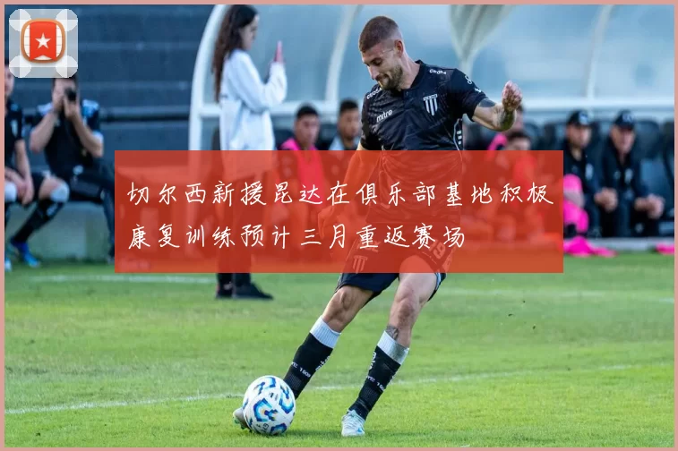 切尔西新援昆达在俱乐部基地积极康复训练预计三月重返赛场