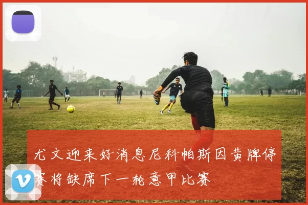 尤文迎来好消息尼科帕斯因黄牌停赛将缺席下一轮意甲比赛