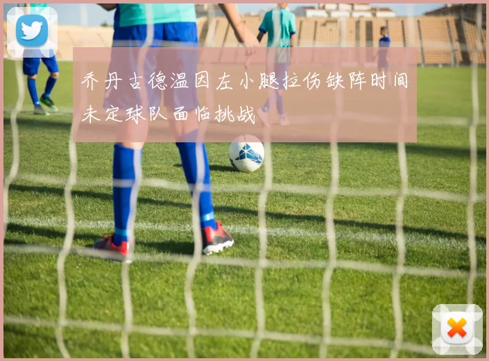 乔丹古德温因左小腿拉伤缺阵时间未定球队面临挑战