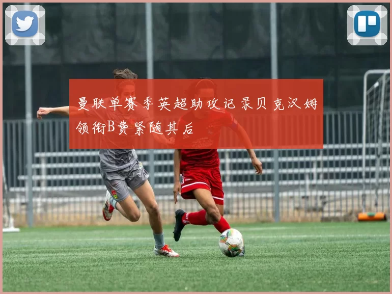 曼联单赛季英超助攻记录贝克汉姆领衔B费紧随其后