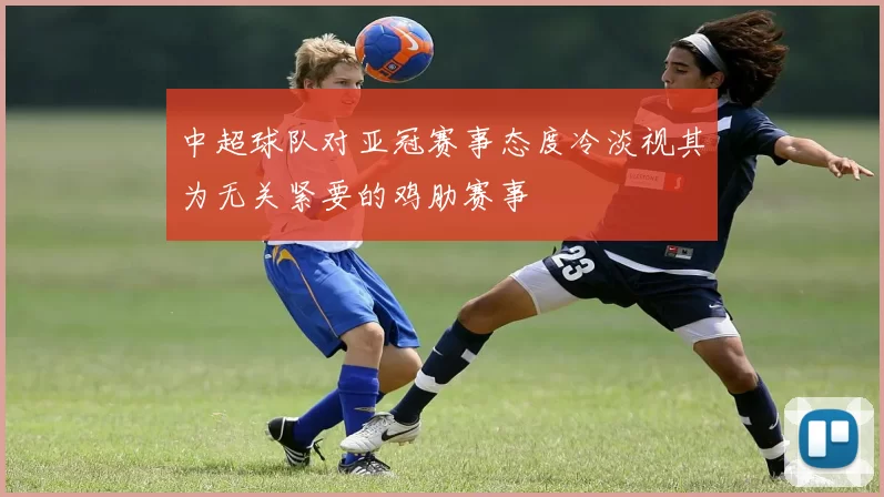 中超球队对亚冠赛事态度冷淡视其为无关紧要的鸡肋赛事