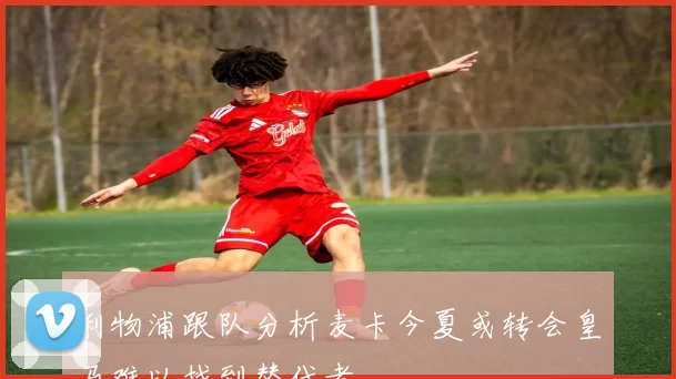 利物浦跟队分析麦卡今夏或转会皇马难以找到替代者